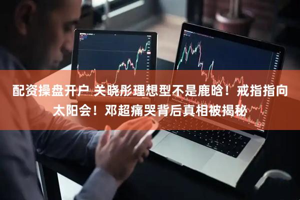 配资操盘开户 关晓彤理想型不是鹿晗！戒指指向太阳会！邓超痛哭背后真相被揭秘