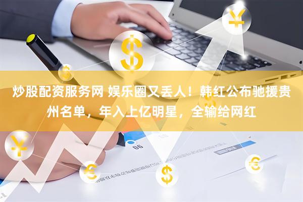 炒股配资服务网 娱乐圈又丢人！韩红公布驰援贵州名单，年入上亿明星，全输给网红