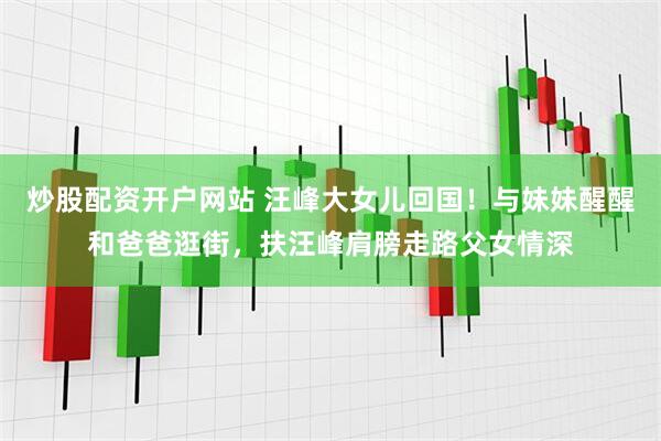 炒股配资开户网站 汪峰大女儿回国！与妹妹醒醒和爸爸逛街，扶汪峰肩膀走路父女情深