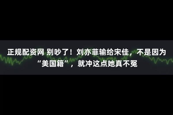 正规配资网 别吵了！刘亦菲输给宋佳，不是因为“美国籍”，就冲这点她真不冤