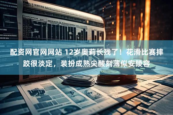 配资网官网网站 12岁奥莉长残了！花滑比赛摔跤很淡定，装扮成熟尖酸刻薄似安陵容