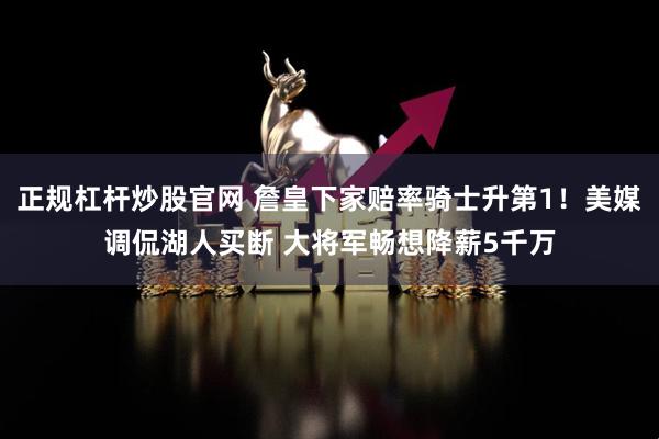 正规杠杆炒股官网 詹皇下家赔率骑士升第1！美媒调侃湖人买断 大将军畅想降薪5千万