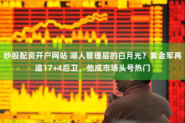 炒股配资开户网站 湖人管理层的白月光？紫金军再追17+4后卫，他成市场头号热门