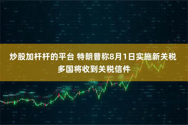 炒股加杆杆的平台 特朗普称8月1日实施新关税 多国将收到关税信件
