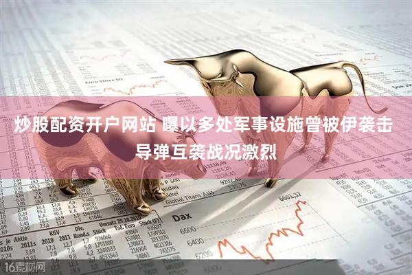 炒股配资开户网站 曝以多处军事设施曾被伊袭击 导弹互袭战况激烈