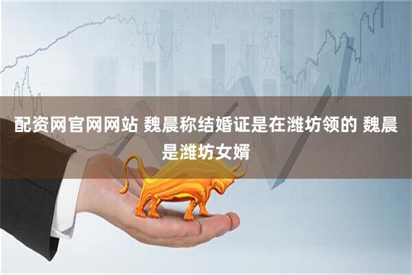 配资网官网网站 魏晨称结婚证是在潍坊领的 魏晨是潍坊女婿