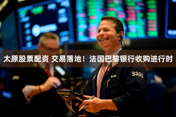 太原股票配资 交易落地！法国巴黎银行收购进行时