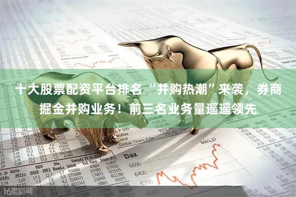十大股票配资平台排名 “并购热潮”来袭，券商掘金并购业务！前三名业务量遥遥领先