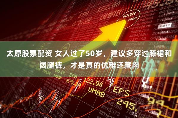 太原股票配资 女人过了50岁，建议多穿过膝裙和阔腿裤，才是真的优雅还藏肉