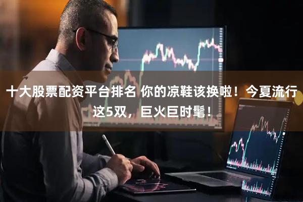 十大股票配资平台排名 你的凉鞋该换啦！今夏流行这5双，巨火巨时髦！