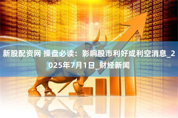 新股配资网 操盘必读：影响股市利好或利空消息_2025年7月1日_财经新闻