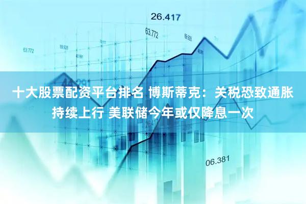 十大股票配资平台排名 博斯蒂克：关税恐致通胀持续上行 美联储今年或仅降息一次