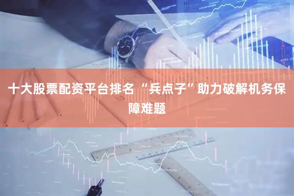 十大股票配资平台排名 “兵点子”助力破解机务保障难题