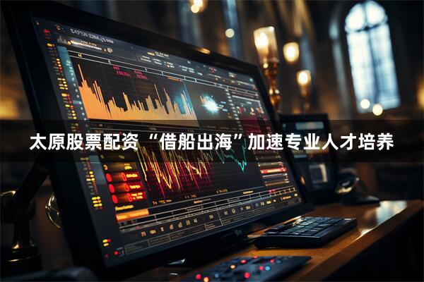 太原股票配资 “借船出海”加速专业人才培养