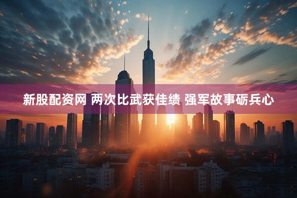 新股配资网 两次比武获佳绩 强军故事砺兵心