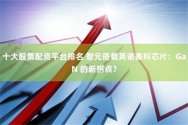 十大股票配资平台排名 智元搭载英诺赛科芯片：GaN 的新拐点？