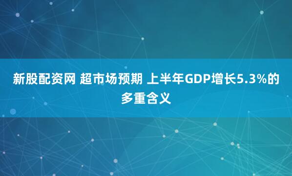 新股配资网 超市场预期 上半年GDP增长5.3%的多重含义