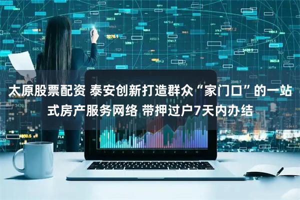 太原股票配资 泰安创新打造群众“家门口”的一站式房产服务网络 带押过户7天内办结