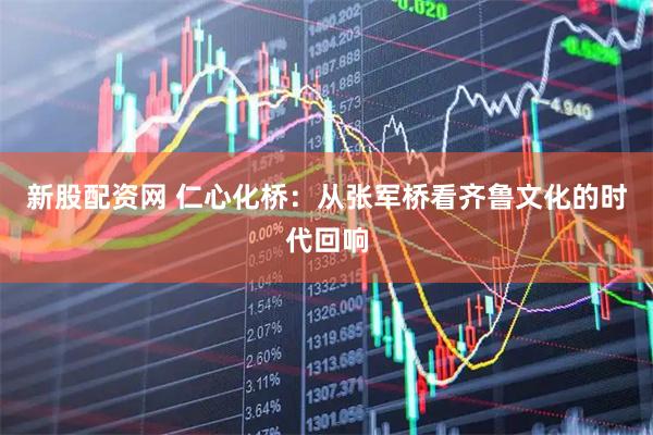 新股配资网 仁心化桥：从张军桥看齐鲁文化的时代回响