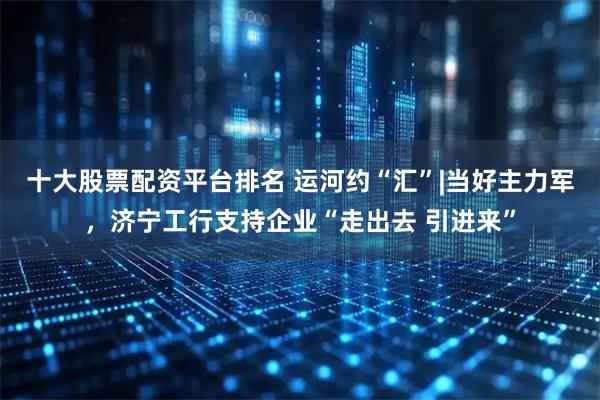 十大股票配资平台排名 运河约“汇”|当好主力军，济宁工行支持企业“走出去 引进来”