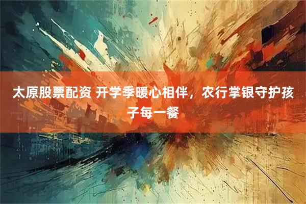 太原股票配资 开学季暖心相伴，农行掌银守护孩子每一餐