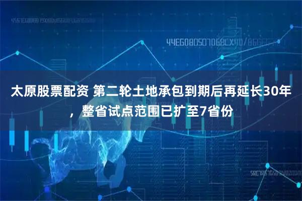 太原股票配资 第二轮土地承包到期后再延长30年，整省试点范围已扩至7省份