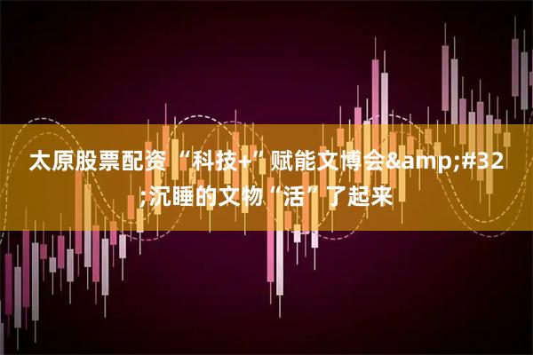 太原股票配资 “科技+”赋能文博会&#32;沉睡的文物“活”了起来