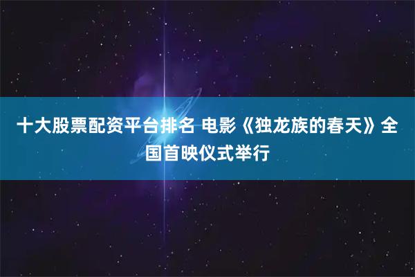 十大股票配资平台排名 电影《独龙族的春天》全国首映仪式举行