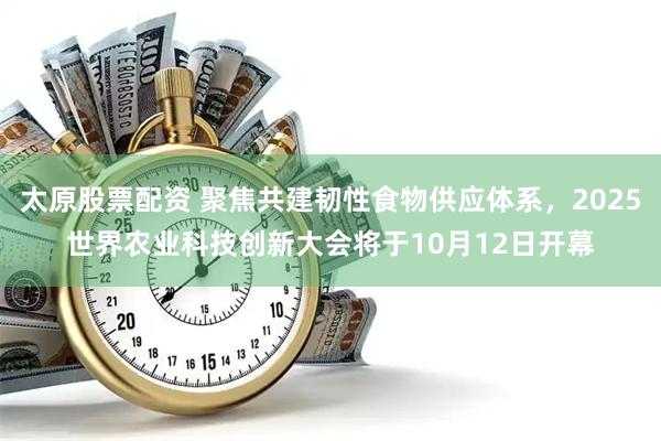太原股票配资 聚焦共建韧性食物供应体系，2025世界农业科技创新大会将于10月12日开幕
