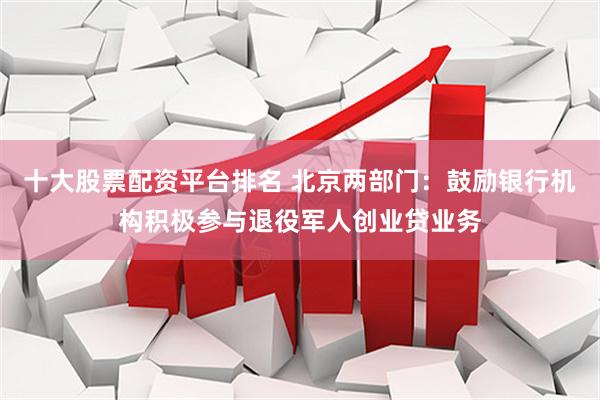 十大股票配资平台排名 北京两部门：鼓励银行机构积极参与退役军人创业贷业务