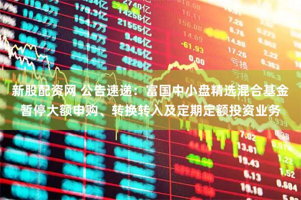 新股配资网 公告速递：富国中小盘精选混合基金暂停大额申购、转换转入及定期定额投资业务