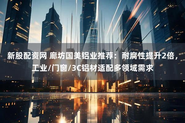 新股配资网 廊坊国美铝业推荐：耐腐性提升2倍，工业/门窗/3C铝材适配多领域需求