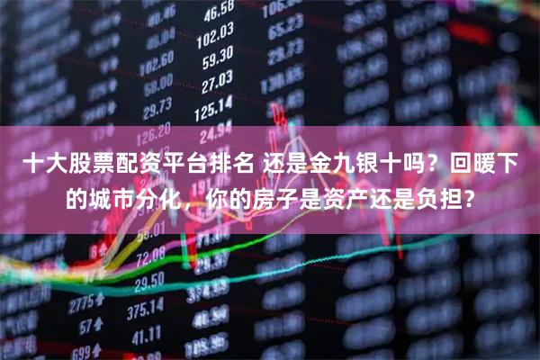 十大股票配资平台排名 还是金九银十吗？回暖下的城市分化，你的房子是资产还是负担？