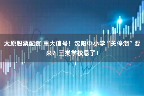 太原股票配资 重大信号！沈阳中小学“关停潮”要来？三类学校悬了！