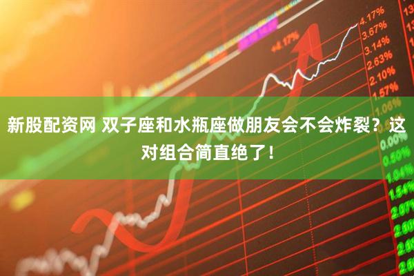 新股配资网 双子座和水瓶座做朋友会不会炸裂？这对组合简直绝了！
