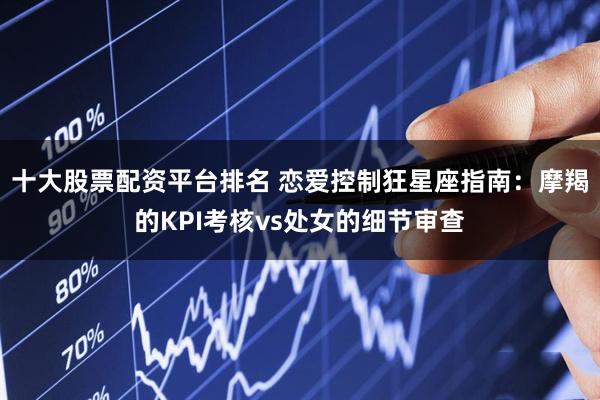 十大股票配资平台排名 恋爱控制狂星座指南：摩羯的KPI考核vs处女的细节审查