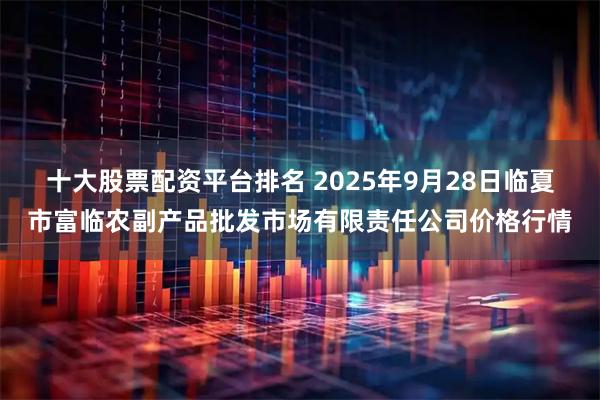十大股票配资平台排名 2025年9月28日临夏市富临农副产品批发市场有限责任公司价格行情