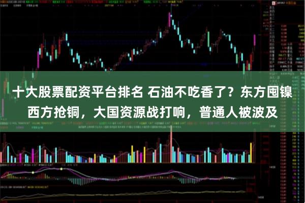 十大股票配资平台排名 石油不吃香了？东方囤镍西方抢铜，大国资源战打响，普通人被波及