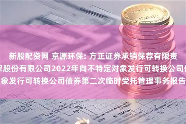 新股配资网 京源环保: 方正证券承销保荐有限责任公司关于江苏京源环保股份有限公司2022年向不特定对象发行可转换公司债券第二次临时受托管理事务报告（2025）