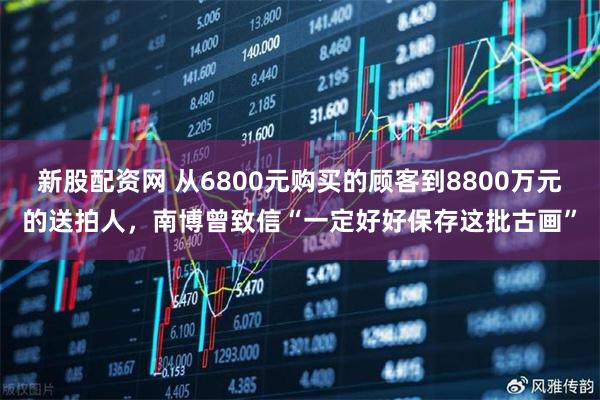 新股配资网 从6800元购买的顾客到8800万元的送拍人，南博曾致信“一定好好保存这批古画”