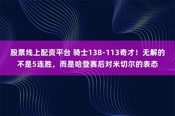 股票线上配资平台 骑士138-113奇才！无解的不是5连胜，而是哈登赛后对米切尔的表态