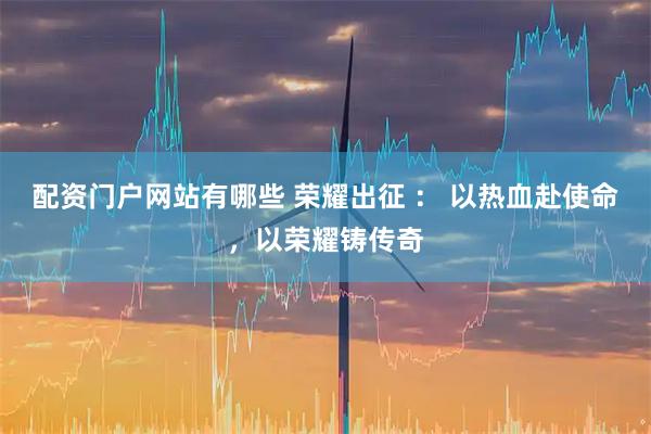 配资门户网站有哪些 荣耀出征 ： 以热血赴使命，以荣耀铸传奇