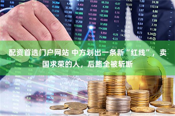 配资首选门户网站 中方划出一条新“红线”，卖国求荣的人，后路全被斩断