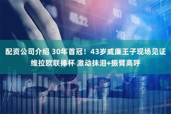 配资公司介绍 30年首冠！43岁威廉王子现场见证维拉欧联捧杯 激动抹泪+振臂高呼