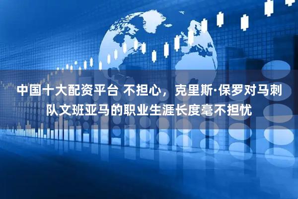 中国十大配资平台 不担心，克里斯·保罗对马刺队文班亚马的职业生涯长度毫不担忧