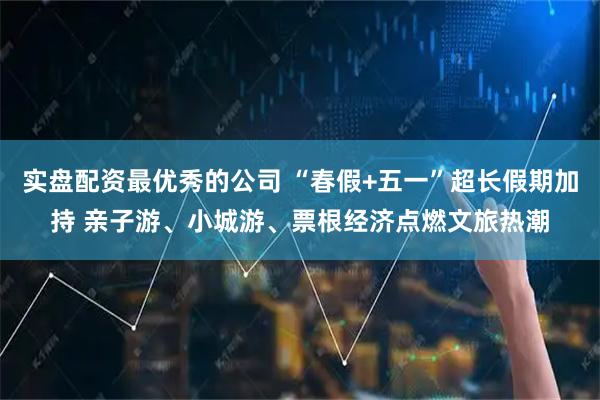 实盘配资最优秀的公司 “春假+五一”超长假期加持 亲子游、小城游、票根经济点燃文旅热潮