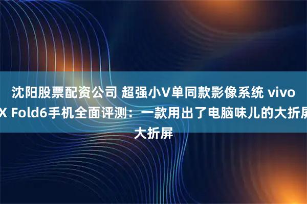 沈阳股票配资公司 超强小V单同款影像系统 vivo X Fold6手机全面评测：一款用出了电脑味儿的大折屏