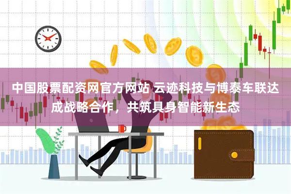 中国股票配资网官方网站 云迹科技与博泰车联达成战略合作,共筑具身智能新生态
