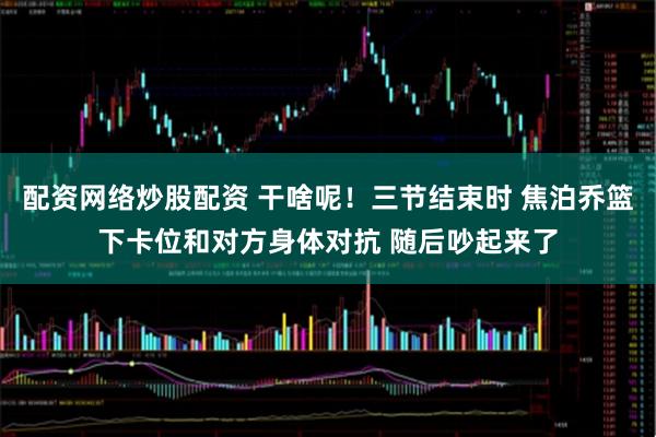 配资网络炒股配资 干啥呢！三节结束时 焦泊乔篮下卡位和对方身体对抗 随后吵起来了