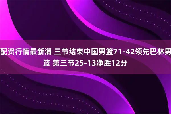 配资行情最新消 三节结束中国男篮71-42领先巴林男篮 第三节25-13净胜12分